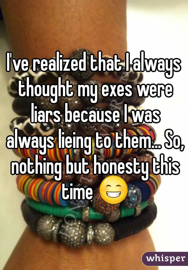 I've realized that I always thought my exes were liars because I was always lieing to them... So, nothing but honesty this time 😁