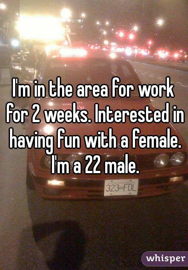 I'm in the area for work for 2 weeks. Interested in having fun with a female. I'm a 22 male.