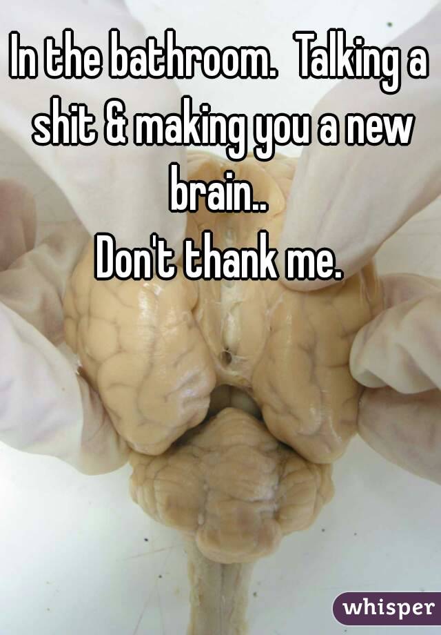 In the bathroom.  Talking a shit & making you a new brain.. 
Don't thank me.