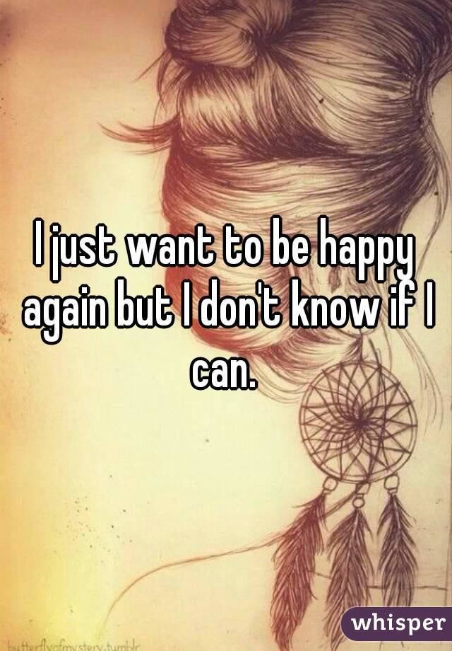 I just want to be happy again but I don't know if I can. 