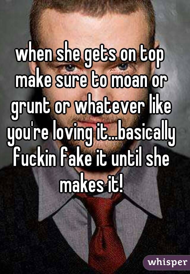 when she gets on top make sure to moan or grunt or whatever like you're loving it...basically fuckin fake it until she makes it!
