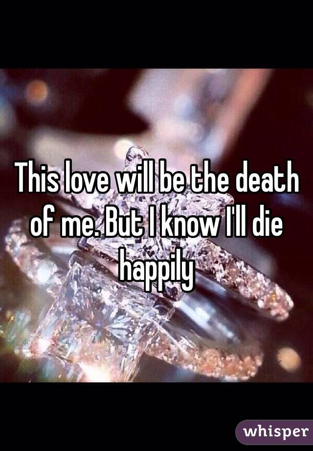 This love will be the death of me. But I know I'll die happily 