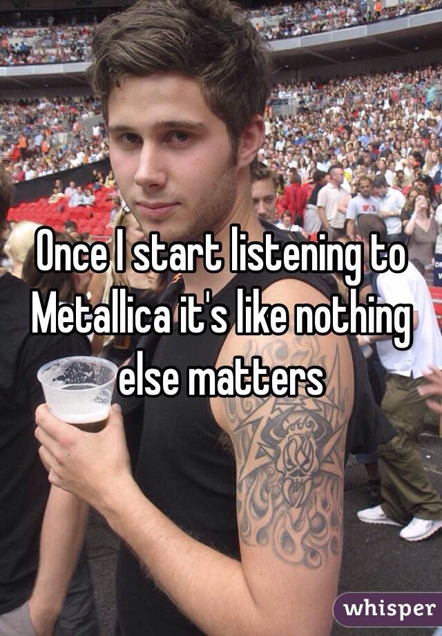 Once I start listening to Metallica it's like nothing else matters 