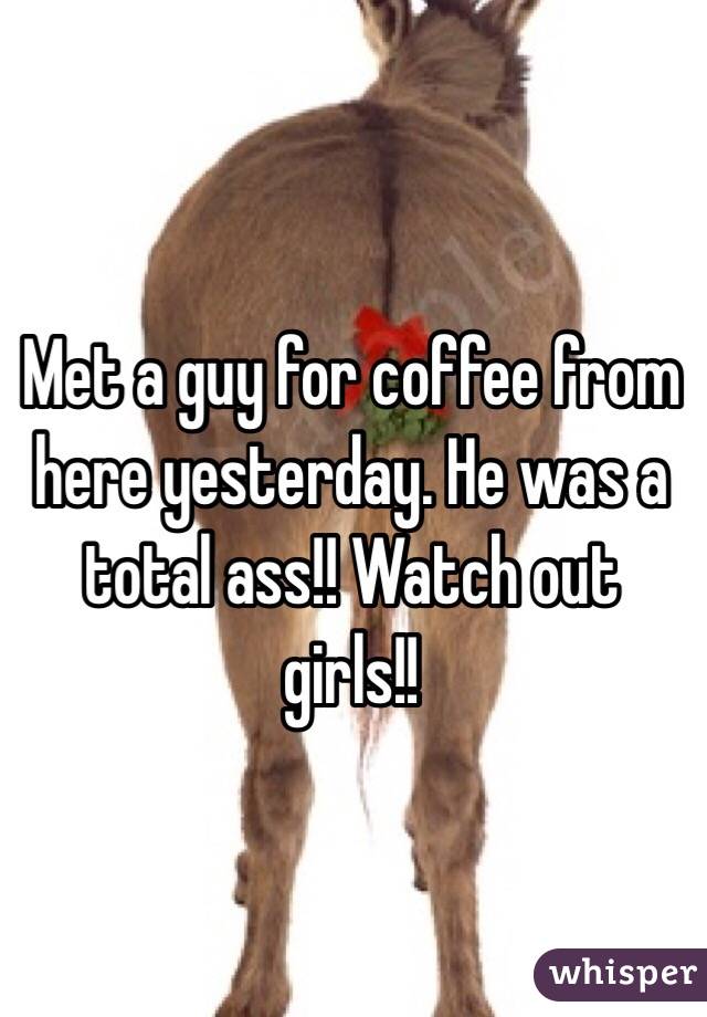 Met a guy for coffee from here yesterday. He was a total ass!! Watch out girls!! 