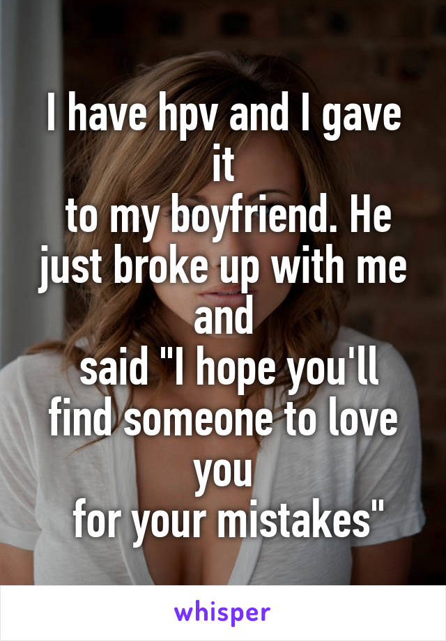 I have hpv and I gave it
 to my boyfriend. He just broke up with me and
 said "I hope you'll find someone to love you
 for your mistakes"