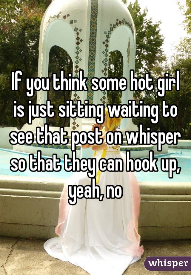 If you think some hot girl is just sitting waiting to see that post on whisper so that they can hook up, yeah, no