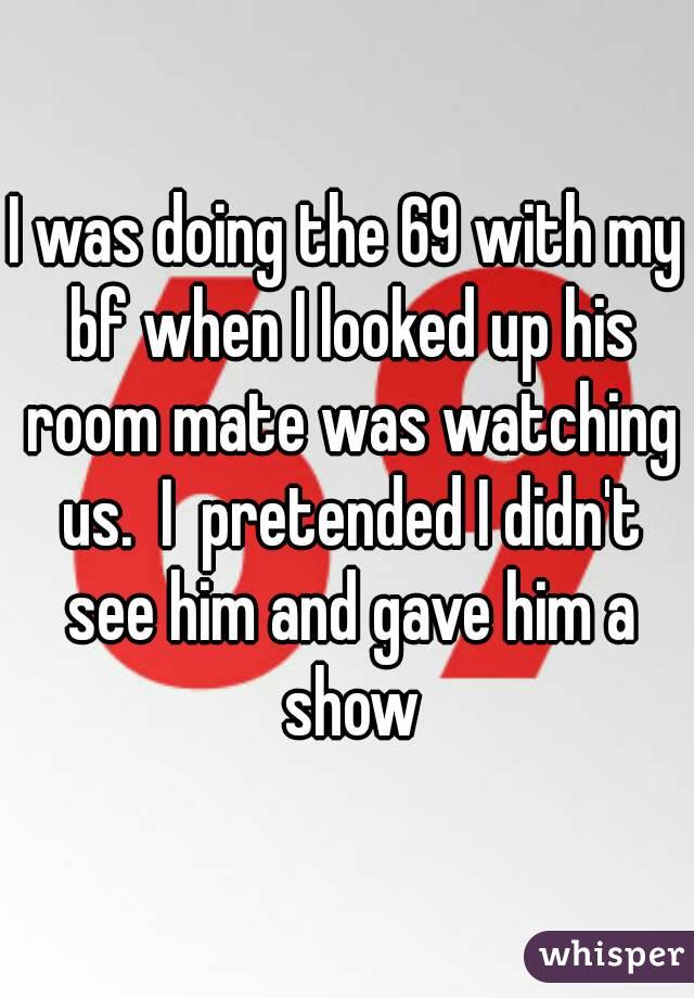 I was doing the 69 with my bf when I looked up his room mate was watching us.  I  pretended I didn't see him and gave him a show