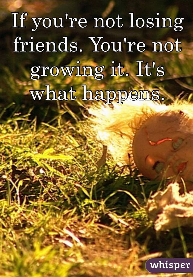 If you're not losing friends. You're not growing it. It's what happens.