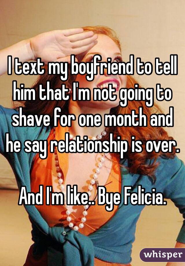 I text my boyfriend to tell him that I'm not going to shave for one month and he say relationship is over. 

And I'm like.. Bye Felicia.
