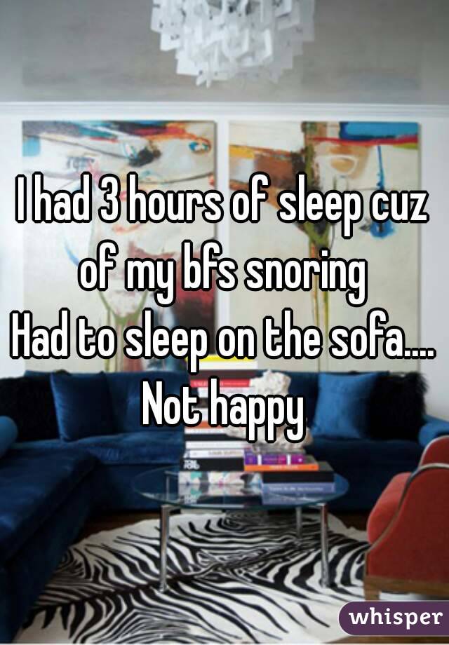 I had 3 hours of sleep cuz of my bfs snoring 
Had to sleep on the sofa....
Not happy