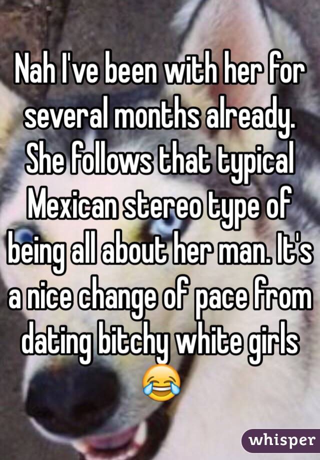 Nah I've been with her for several months already. She follows that typical Mexican stereo type of being all about her man. It's a nice change of pace from dating bitchy white girls 😂