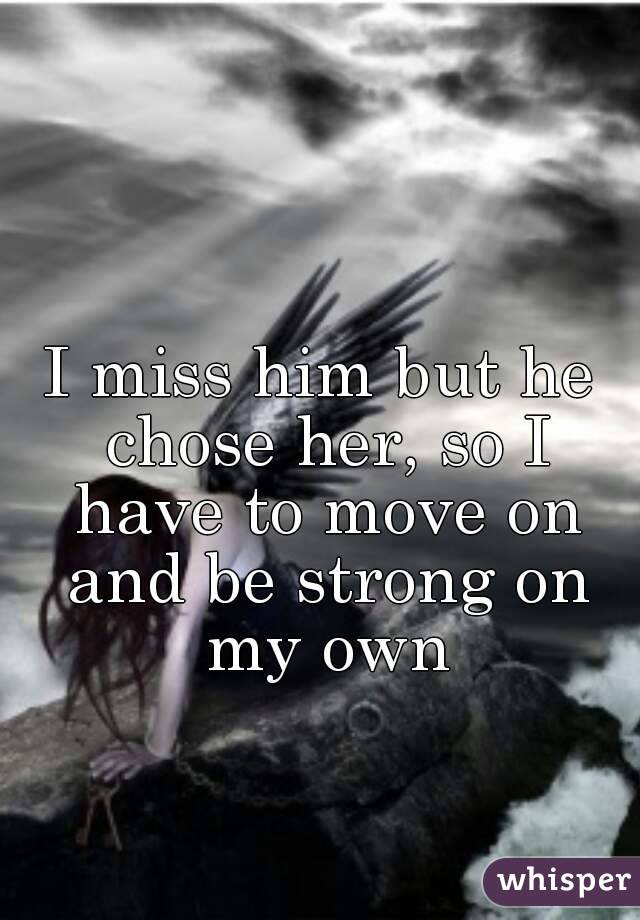 I miss him but he chose her, so I have to move on and be strong on my own