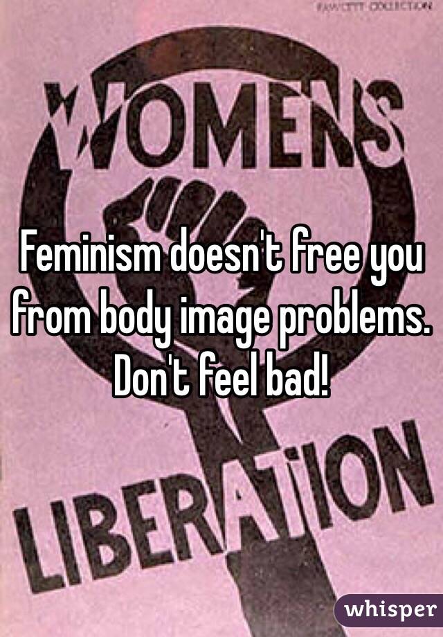 Feminism doesn't free you from body image problems. Don't feel bad! 