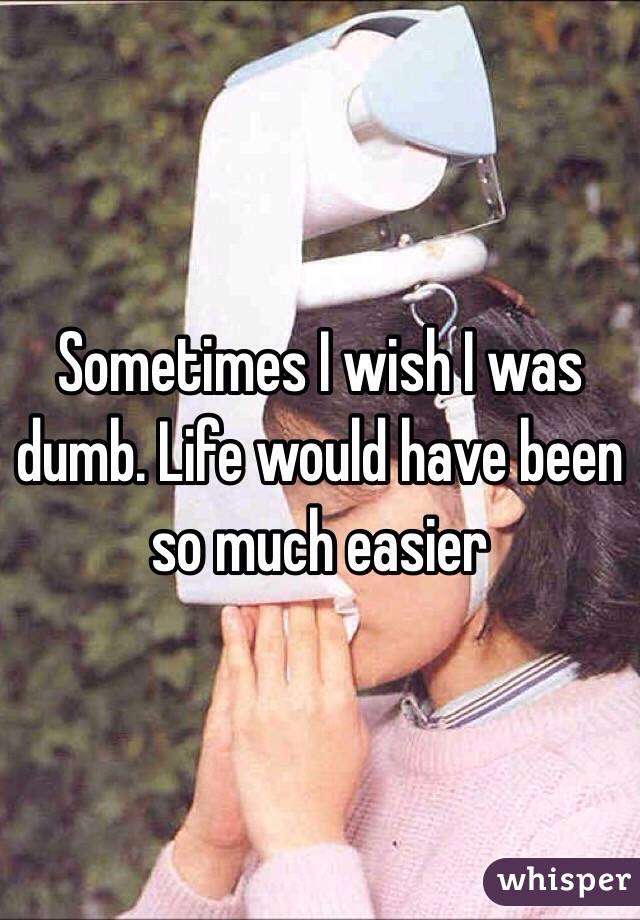 Sometimes I wish I was dumb. Life would have been so much easier 
