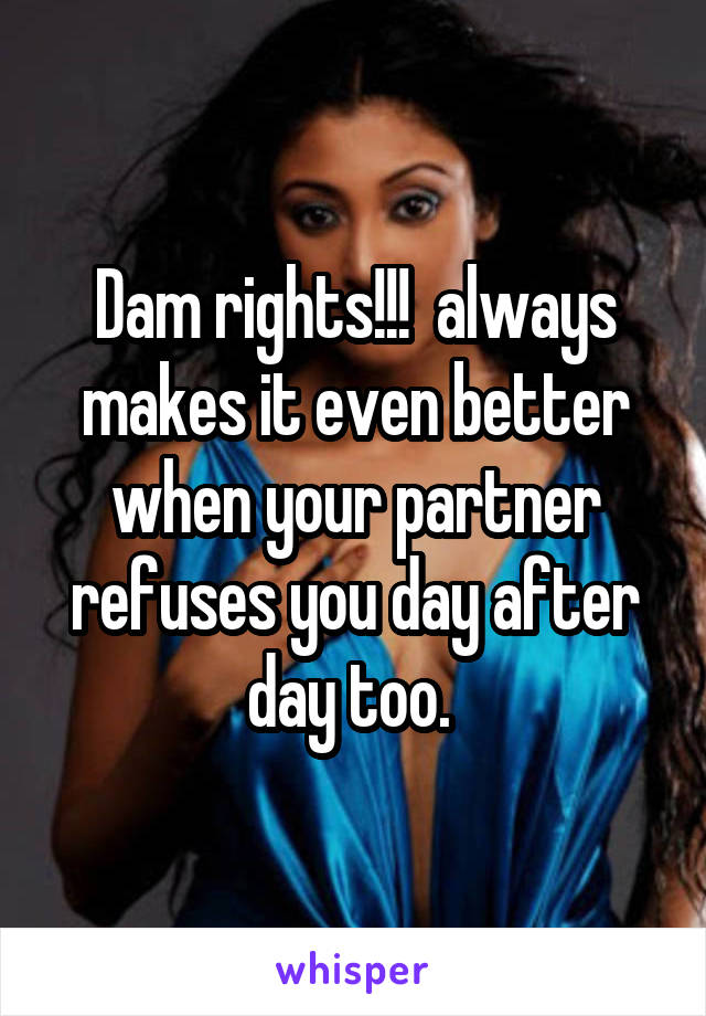 Dam rights!!!  always makes it even better when your partner refuses you day after day too. 