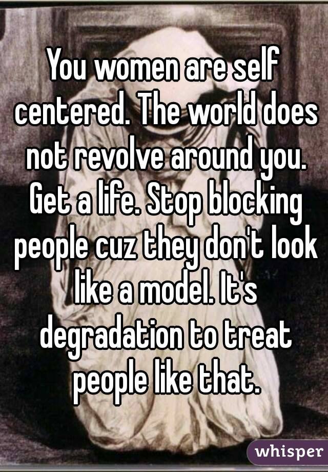 You women are self centered. The world does not revolve around you. Get a life. Stop blocking people cuz they don't look like a model. It's degradation to treat people like that.