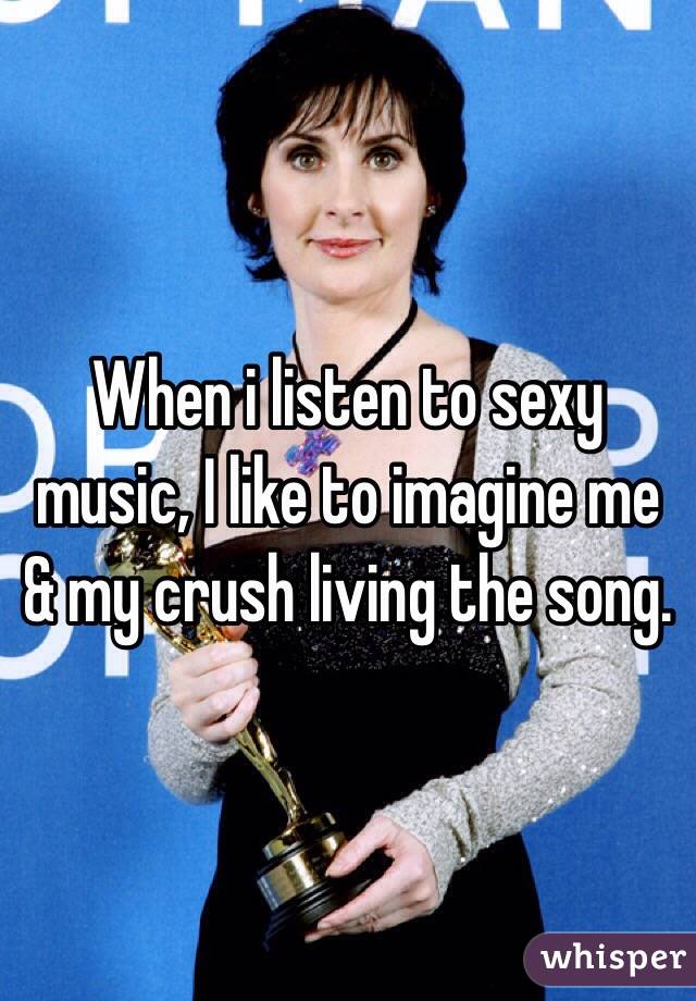 When i listen to sexy music, I like to imagine me & my crush living the song. 