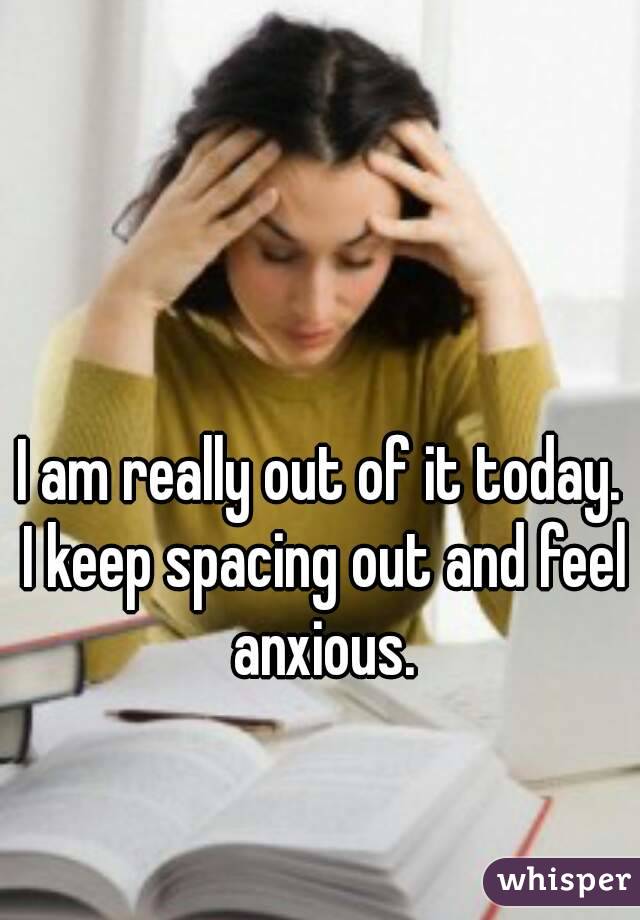 I am really out of it today. I keep spacing out and feel anxious.