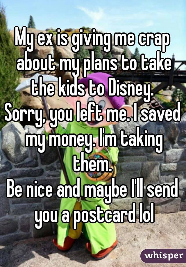 My ex is giving me crap about my plans to take the kids to Disney. 
Sorry, you left me. I saved my money. I'm taking them. 
Be nice and maybe I'll send you a postcard lol