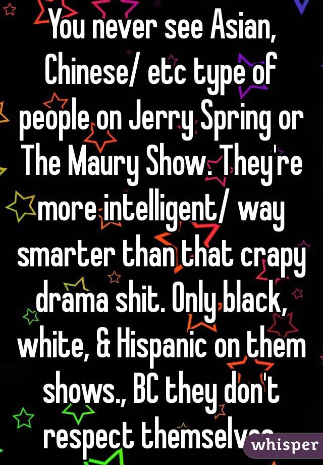 You never see Asian, Chinese/ etc type of people on Jerry Spring or The Maury Show. They're more intelligent/ way smarter than that crapy drama shit. Only black, white, & Hispanic on them shows., BC they don't respect themselves.
