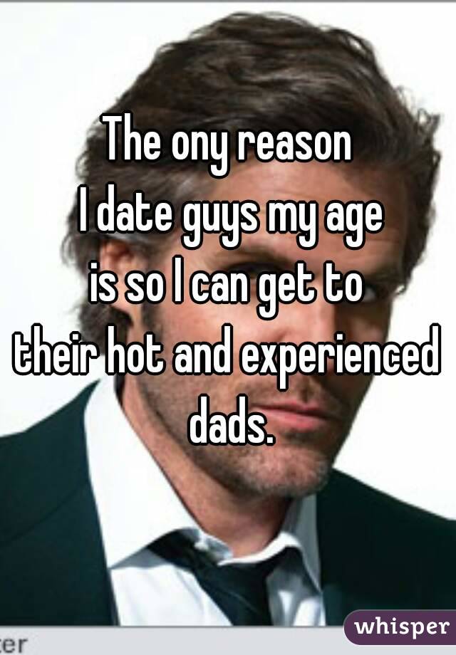 The ony reason
 I date guys my age
 is so I can get to 
their hot and experienced dads.