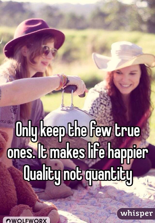 Only keep the few true ones. It makes life happier
Quality not quantity 