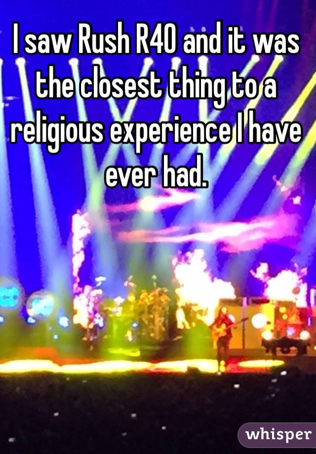 I saw Rush R40 and it was the closest thing to a religious experience I have ever had.
