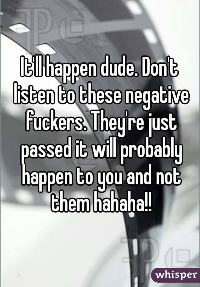 It'll happen dude. Don't listen to these negative fuckers. They're just passed it will probably happen to you and not them hahaha!!