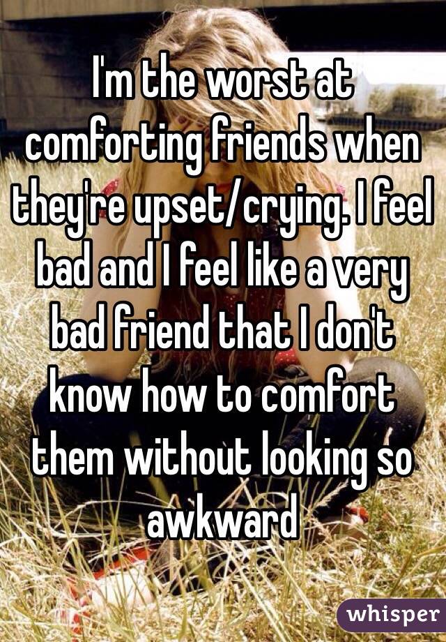 I'm the worst at comforting friends when they're upset/crying. I feel bad and I feel like a very bad friend that I don't know how to comfort them without looking so awkward