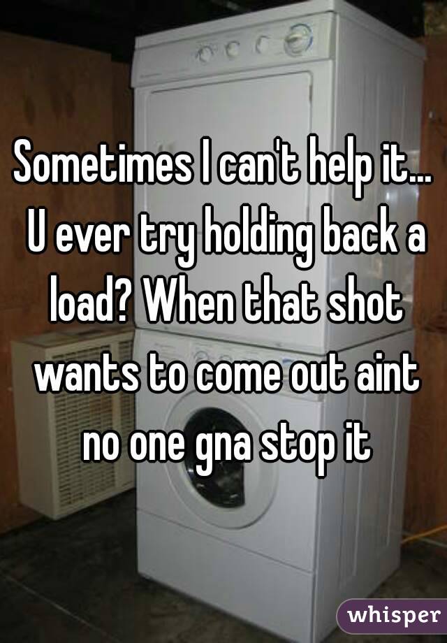 Sometimes I can't help it... U ever try holding back a load? When that shot wants to come out aint no one gna stop it