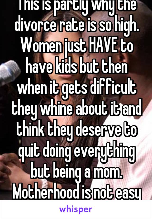 This is partly why the divorce rate is so high. Women just HAVE to have kids but then when it gets difficult they whine about it and think they deserve to quit doing everything but being a mom. Motherhood is not easy but you chose it. 