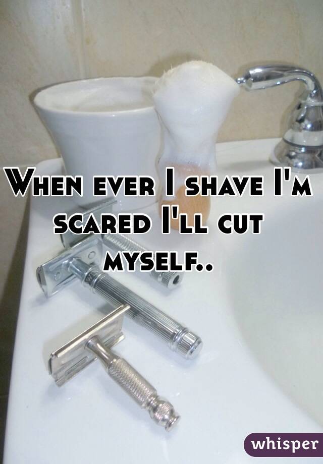 When ever I shave I'm scared I'll cut myself..