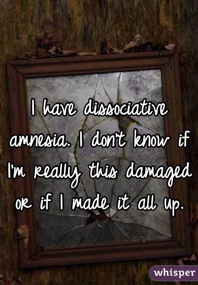 I have dissociative amnesia. I don't know if I'm really this damaged or if I made it all up.