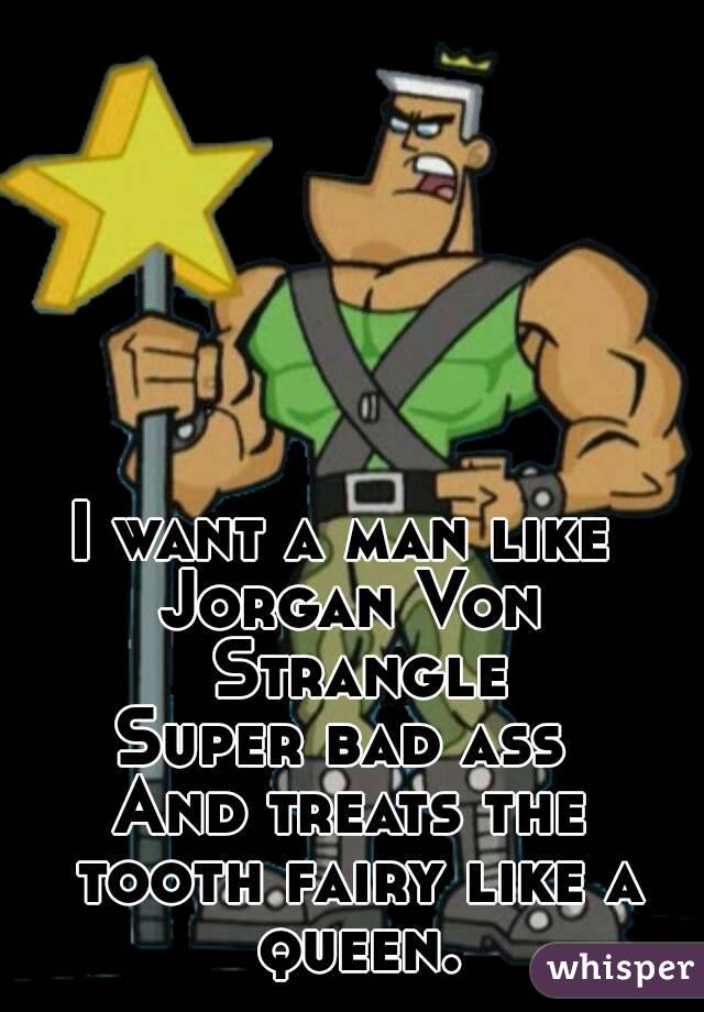I want a man like 
Jorgan Von Strangle
Super bad ass 
And treats the tooth fairy like a queen.