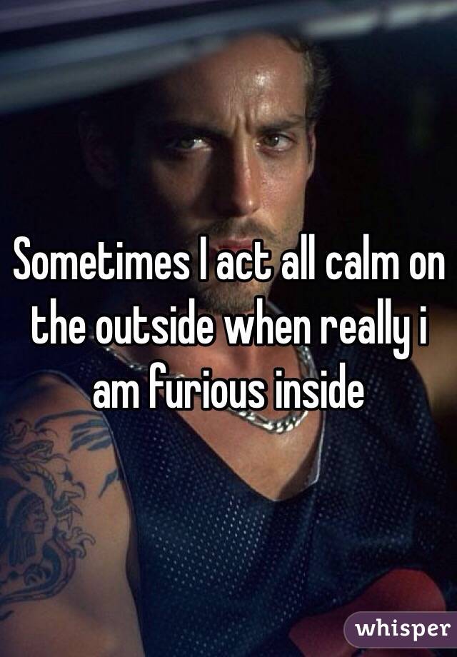 Sometimes I act all calm on the outside when really i am furious inside 