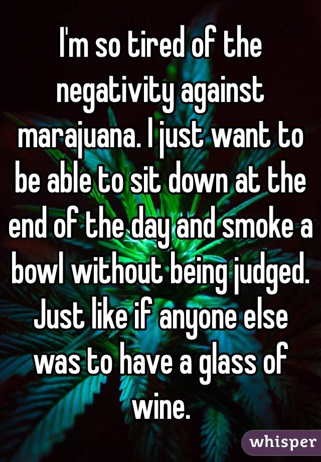 I'm so tired of the negativity against marajuana. I just want to be able to sit down at the end of the day and smoke a bowl without being judged. Just like if anyone else was to have a glass of wine. 
