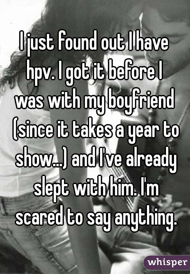 I just found out I have
 hpv. I got it before I 
was with my boyfriend (since it takes a year to show...) and I've already slept with him. I'm
 scared to say anything.