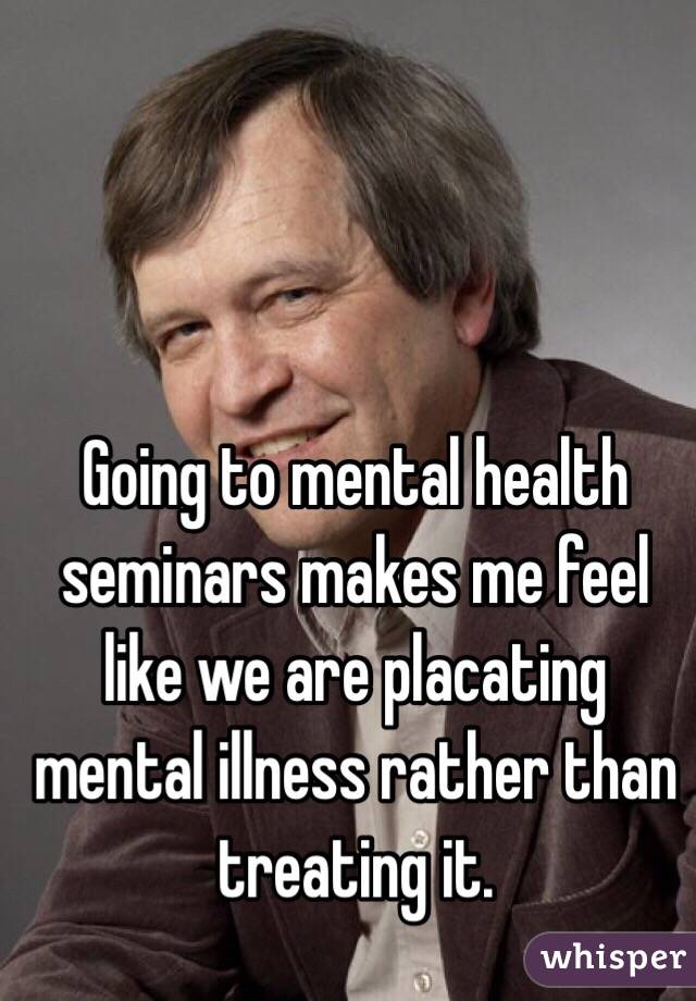 Going to mental health seminars makes me feel like we are placating mental illness rather than treating it. 