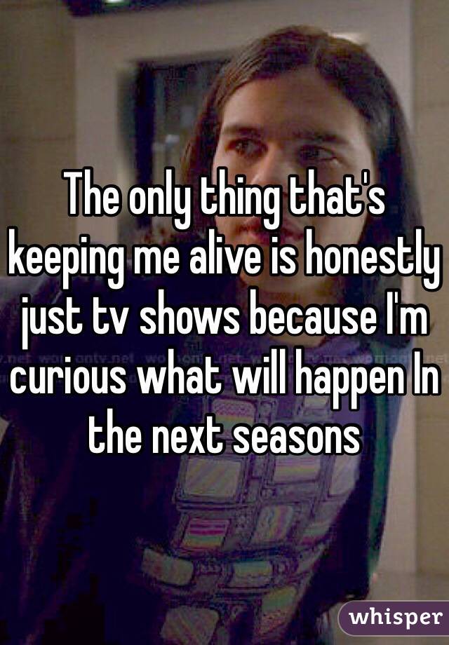 The only thing that's keeping me alive is honestly just tv shows because I'm curious what will happen In the next seasons 