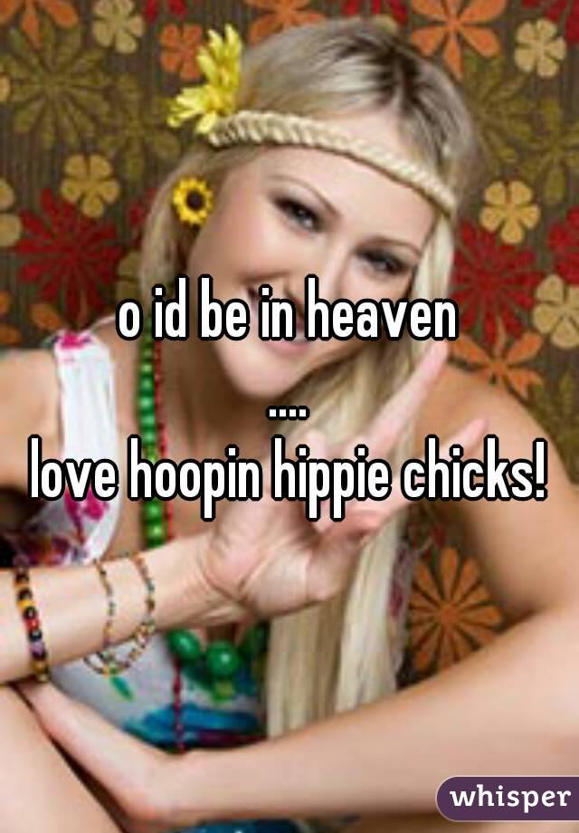 o id be in heaven
....
love hoopin hippie chicks!