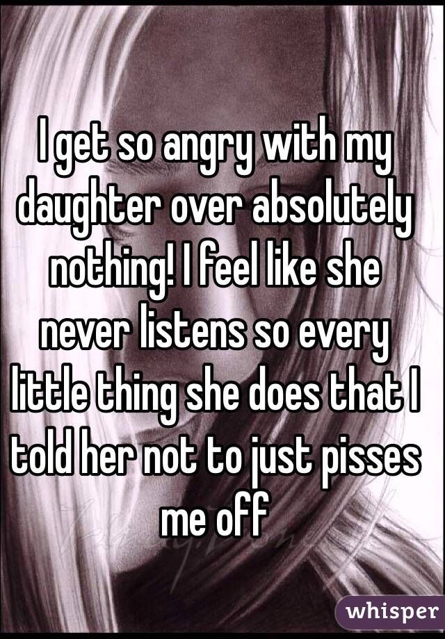 I get so angry with my daughter over absolutely nothing! I feel like she never listens so every little thing she does that I told her not to just pisses me off 