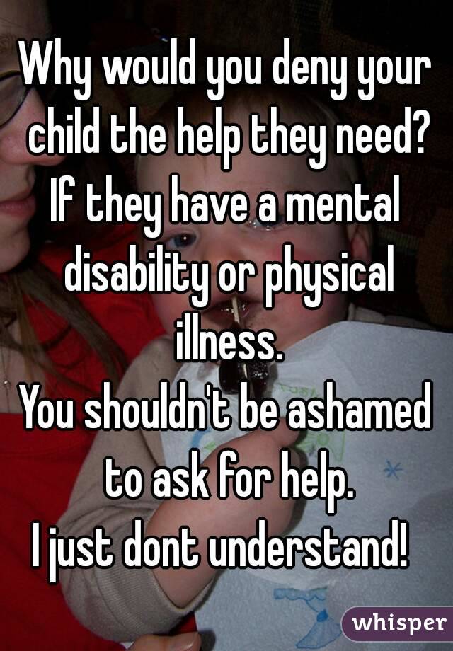 Why would you deny your child the help they need?
If they have a mental disability or physical illness.
You shouldn't be ashamed to ask for help.
I just dont understand! 