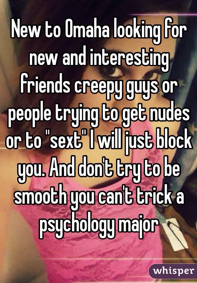 New to Omaha looking for new and interesting friends creepy guys or people trying to get nudes or to "sext" I will just block you. And don't try to be smooth you can't trick a psychology major 
