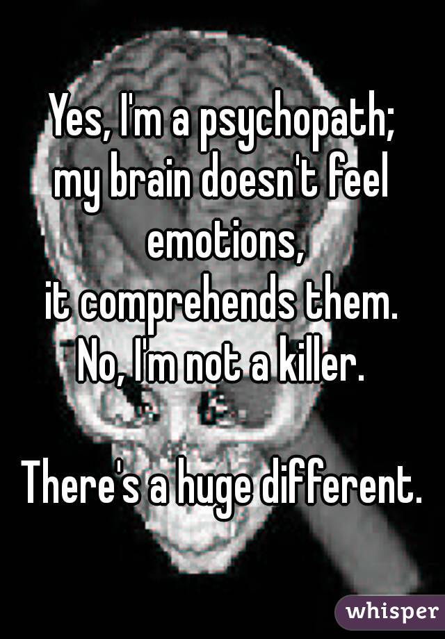Yes, I'm a psychopath;
my brain doesn't feel emotions,
it comprehends them.
No, I'm not a killer.

There's a huge different.