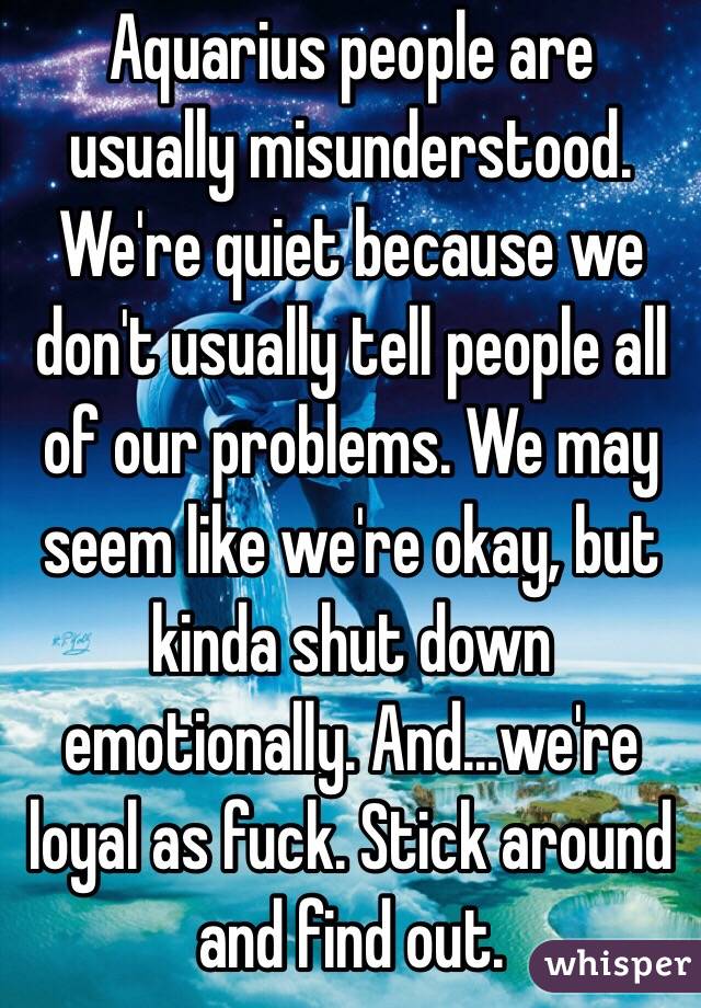  Aquarius people are usually misunderstood. We're quiet because we don't usually tell people all of our problems. We may seem like we're okay, but kinda shut down emotionally. And...we're loyal as fuck. Stick around and find out. 