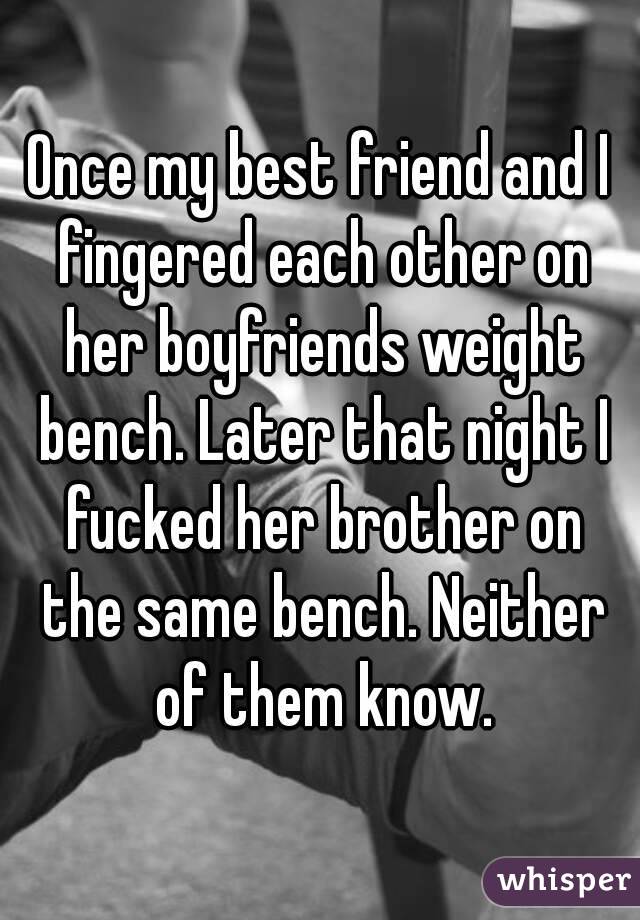 Once my best friend and I fingered each other on her boyfriends weight bench. Later that night I fucked her brother on the same bench. Neither of them know.