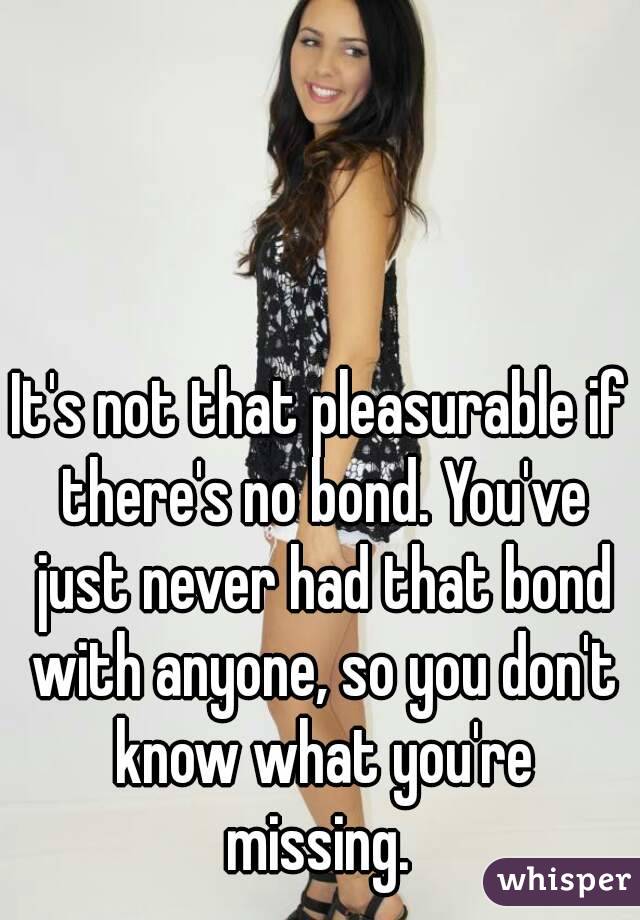 It's not that pleasurable if there's no bond. You've just never had that bond with anyone, so you don't know what you're missing. 