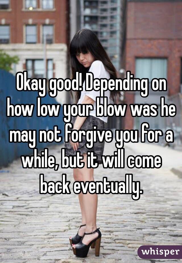 Okay good! Depending on how low your blow was he may not forgive you for a while, but it will come back eventually.