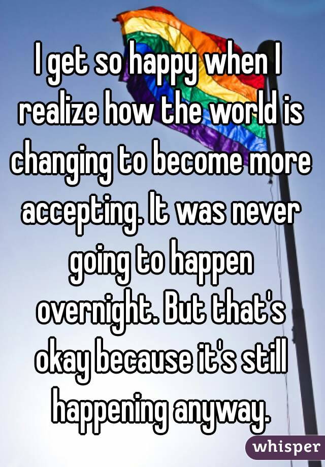 I get so happy when I realize how the world is changing to become more accepting. It was never going to happen overnight. But that's okay because it's still happening anyway.