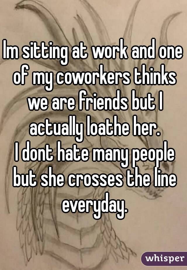 Im sitting at work and one of my coworkers thinks we are friends but I actually loathe her.
 I dont hate many people but she crosses the line everyday.